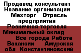 Продавец-консультант › Название организации ­ Мехторг › Отрасль предприятия ­ Розничная торговля › Минимальный оклад ­ 25 000 - Все города Работа » Вакансии   . Амурская обл.,Константиновский р-н